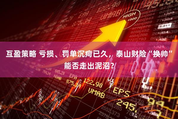 互盈策略 亏损、罚单沉疴已久，泰山财险“换帅”能否走出泥沼？