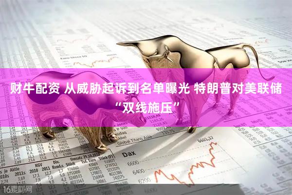 财牛配资 从威胁起诉到名单曝光 特朗普对美联储“双线施压”