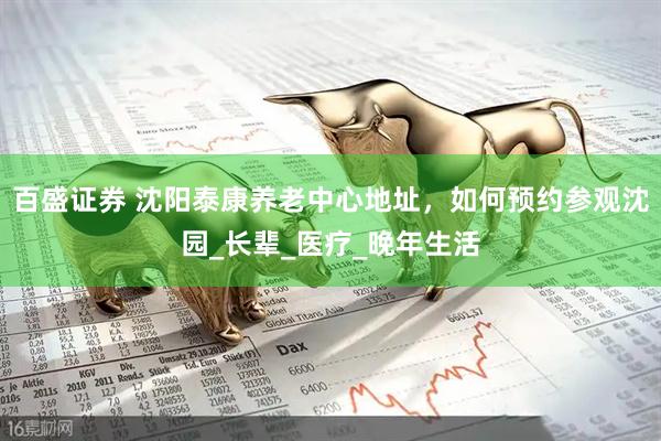 百盛证券 沈阳泰康养老中心地址，如何预约参观沈园_长辈_医疗_晚年生活