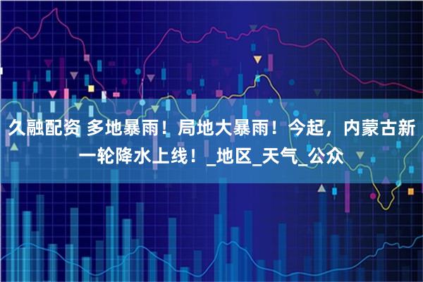 久融配资 多地暴雨！局地大暴雨！今起，内蒙古新一轮降水上线！_地区_天气_公众