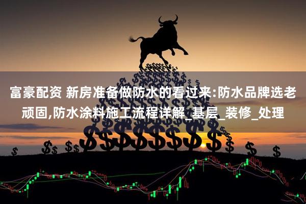 富豪配资 新房准备做防水的看过来:防水品牌选老顽固,防水涂料施工流程详解_基层_装修_处理