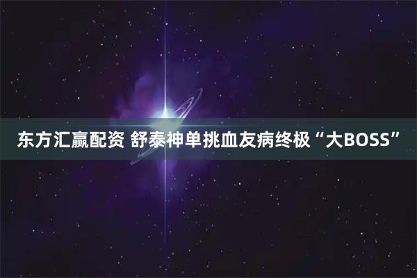 东方汇赢配资 舒泰神单挑血友病终极“大BOSS”