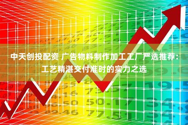 中天创投配资 广告物料制作加工工厂严选推荐：工艺精湛交付准时的实力之选
