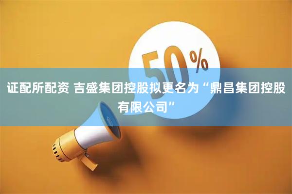 证配所配资 吉盛集团控股拟更名为“鼎昌集团控股有限公司”