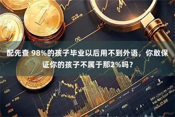 配先查 98%的孩子毕业以后用不到外语，你敢保证你的孩子不属于那2%吗？