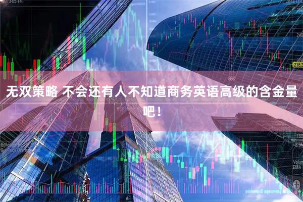 无双策略 不会还有人不知道商务英语高级的含金量吧！