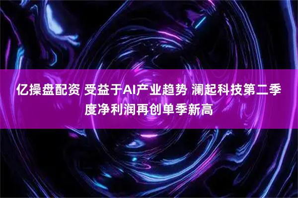 亿操盘配资 受益于AI产业趋势 澜起科技第二季度净利润再创单季新高