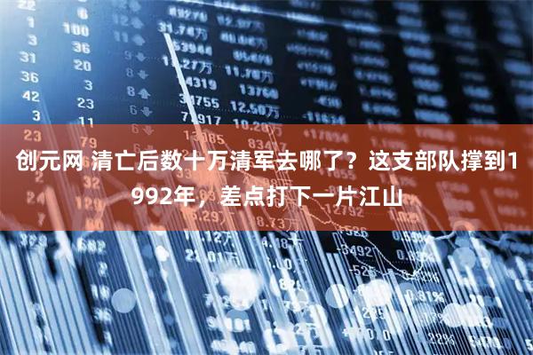 创元网 清亡后数十万清军去哪了？这支部队撑到1992年，差点打下一片江山