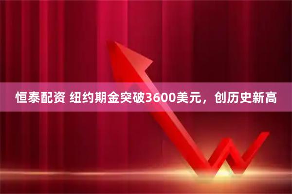 恒泰配资 纽约期金突破3600美元，创历史新高