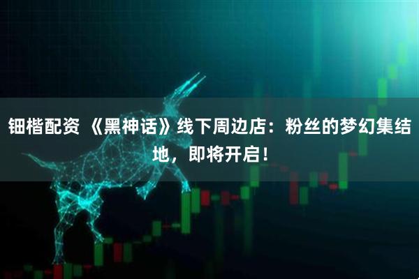 钿楷配资 《黑神话》线下周边店：粉丝的梦幻集结地，即将开启！