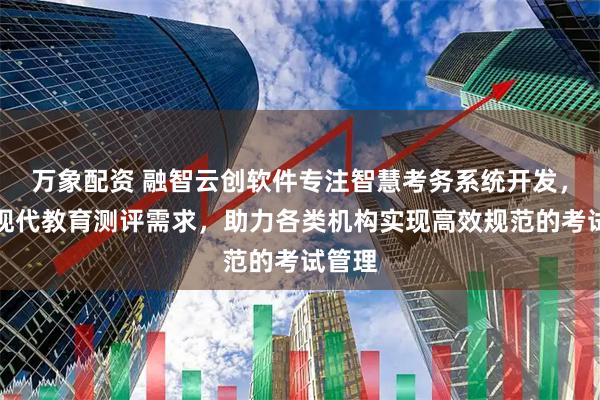 万象配资 融智云创软件专注智慧考务系统开发，服务现代教育测评需求，助力各类机构实现高效规范的考试管理