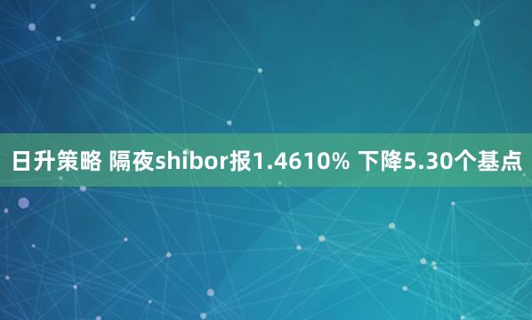 日升策略 隔夜shibor报1.4610% 下降5.30个基点