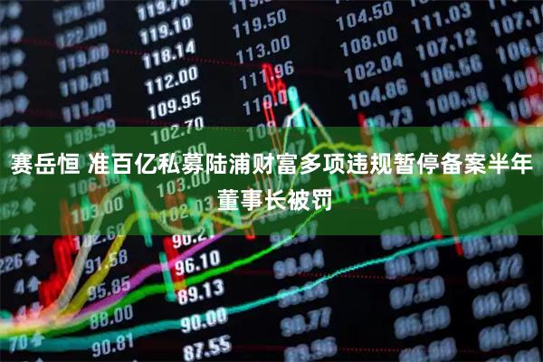 赛岳恒 准百亿私募陆浦财富多项违规暂停备案半年 董事长被罚