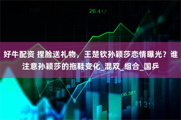 好牛配资 捏脸送礼物,王楚钦孙颖莎恋情曝光?谁注意孙颖莎的拖鞋变化_混双_组合_国乒
