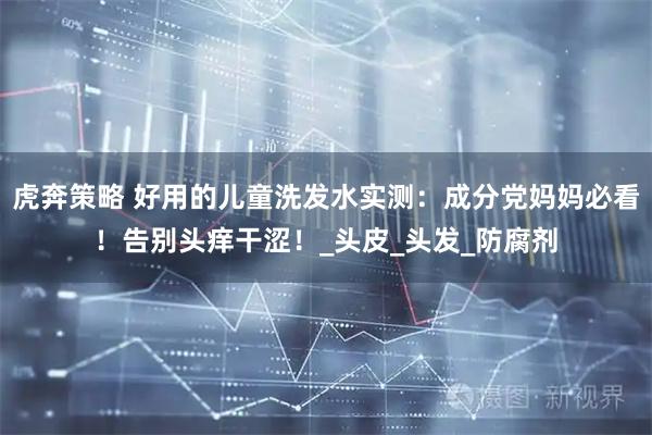 虎奔策略 好用的儿童洗发水实测:成分党妈妈必看!告别头痒干涩!_头皮_头发_防腐剂