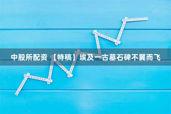 中股所配资 【特稿】埃及一古墓石碑不翼而飞