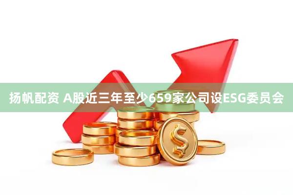 扬帆配资 A股近三年至少659家公司设ESG委员会