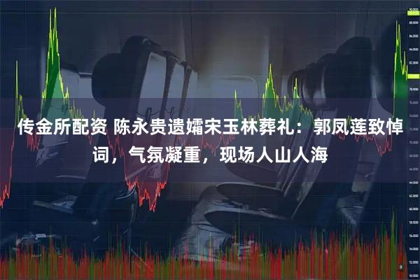 传金所配资 陈永贵遗孀宋玉林葬礼:郭凤莲致悼词,气氛凝重,现场人山人海
