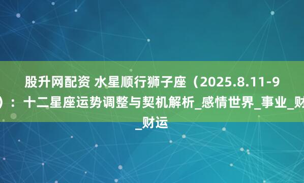 股升网配资 水星顺行狮子座(2025.8.11-9.2):十二星座运势调整与契机解析_感情世界_事业_财运