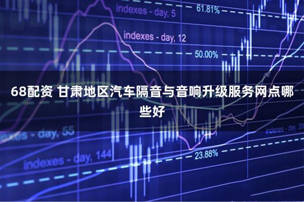 68配资 甘肃地区汽车隔音与音响升级服务网点哪些好