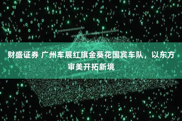 财盛证券 广州车展红旗金葵花国宾车队，以东方审美开拓新境