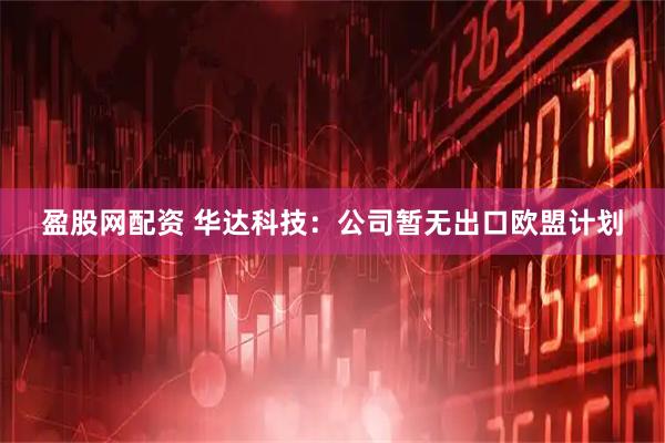 盈股网配资 华达科技：公司暂无出口欧盟计划