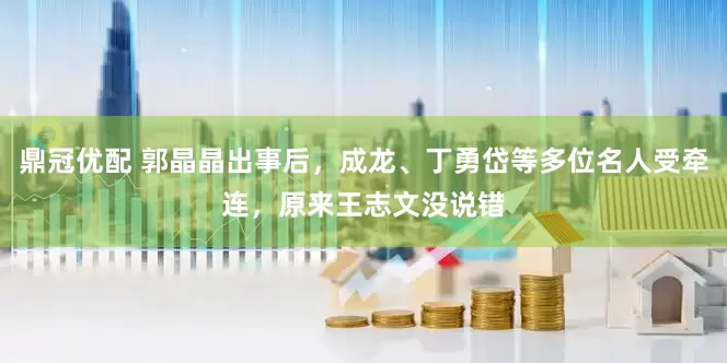 鼎冠优配 郭晶晶出事后，成龙、丁勇岱等多位名人受牵连，原来王志文没说错