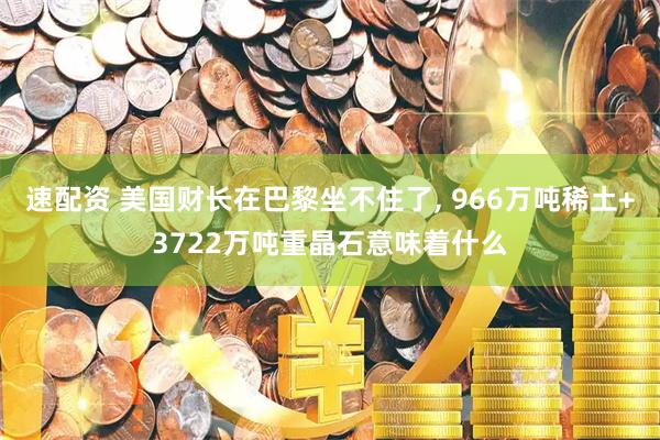 速配资 美国财长在巴黎坐不住了, 966万吨稀土+3722万吨重晶石意味着什么